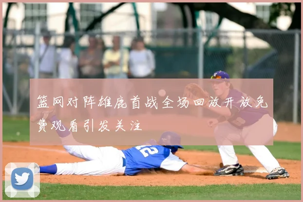 篮网对阵雄鹿首战全场回放开放免费观看引发关注