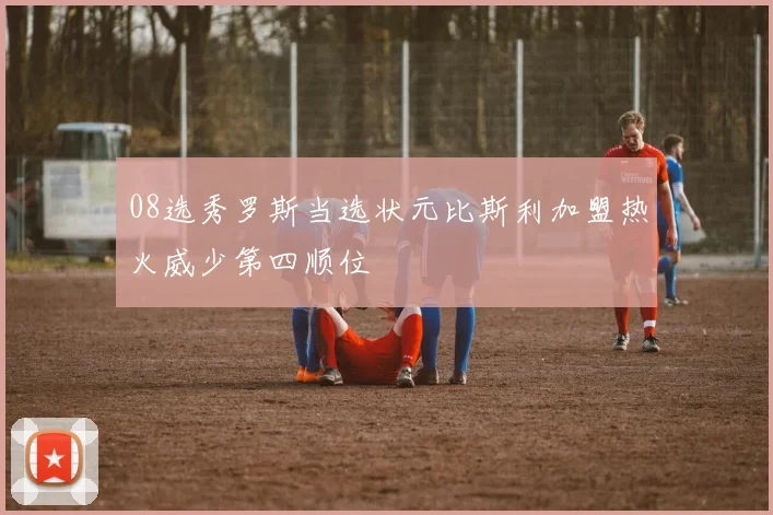 08选秀罗斯当选状元比斯利加盟热火威少第四顺位