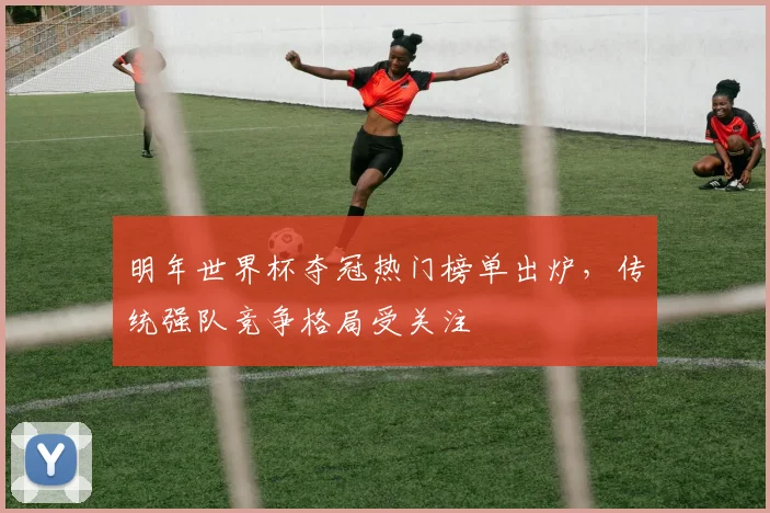 明年世界杯夺冠热门榜单出炉,传统强队竞争格局受关注