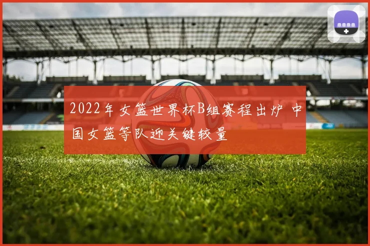 2022年女篮世界杯B组赛程出炉 中国女篮等队迎关键较量