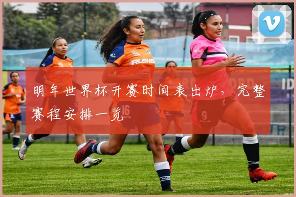 明年世界杯开赛时间表出炉,完整赛程安排一览
