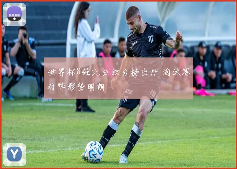 世界杯8强比分积分榜出炉 淘汰赛对阵形势明朗