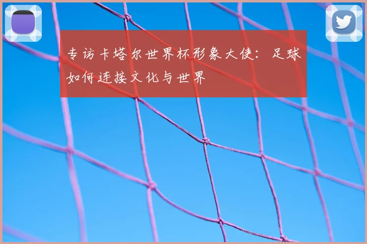 专访卡塔尔世界杯形象大使:足球如何连接文化与世界