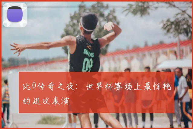 比0传奇之夜:世界杯赛场上最惊艳的进攻表演