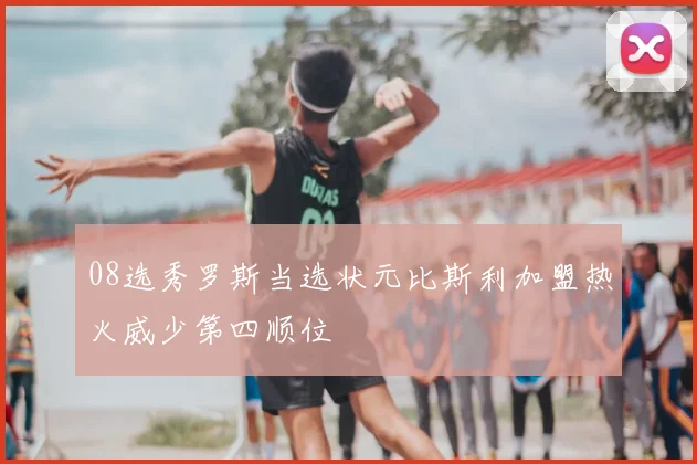 08选秀罗斯当选状元比斯利加盟热火威少第四顺位
