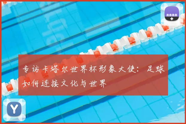 专访卡塔尔世界杯形象大使:足球如何连接文化与世界
