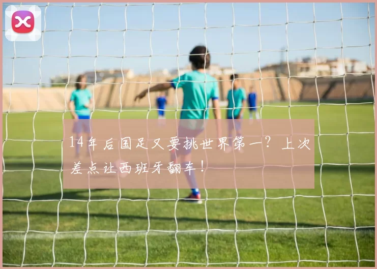 14年后国足又要挑世界第一?上次差点让西班牙翻车!