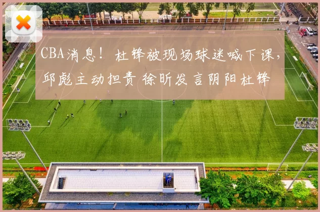 CBA消息！杜锋被现场球迷喊下课，邱彪主动担责 徐昕发言阴阳杜锋