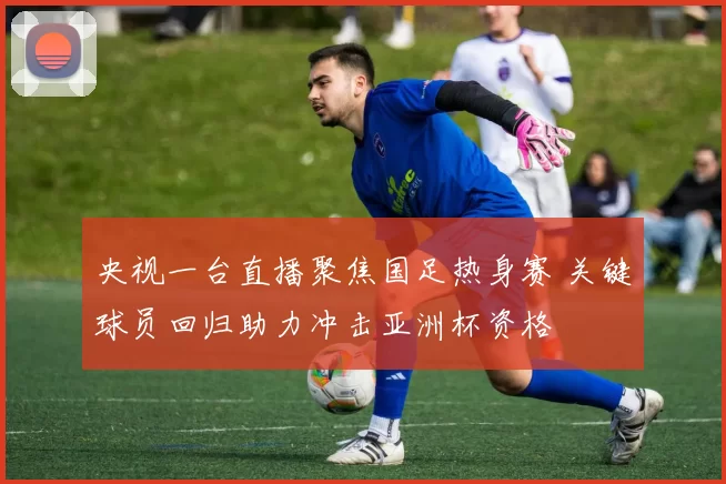 央视一台直播聚焦国足热身赛 关键球员回归助力冲击亚洲杯资格