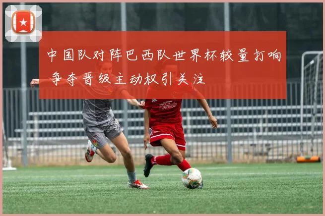 中国队对阵巴西队世界杯较量打响 争夺晋级主动权引关注