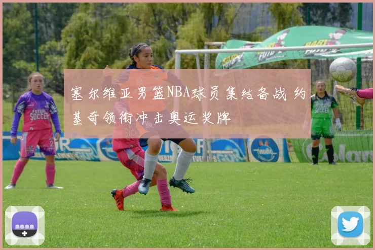 塞尔维亚男篮NBA球员集结备战 约基奇领衔冲击奥运奖牌