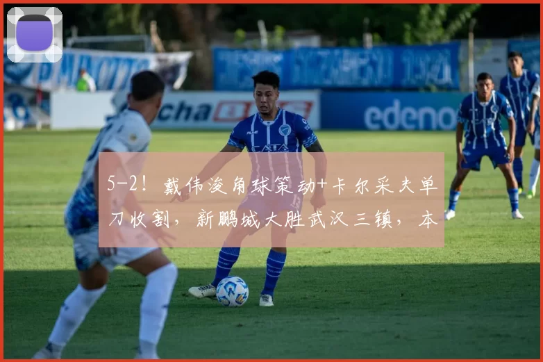 5-2!戴伟浚角球策动+卡尔采夫单刀收割,新鹏城大胜武汉三镇,本土核心“双核驱动”已成赢球密码