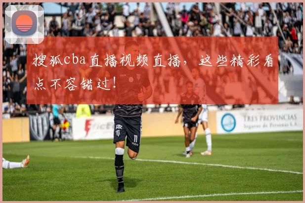 搜狐cba直播视频直播，这些精彩看点不容错过！
