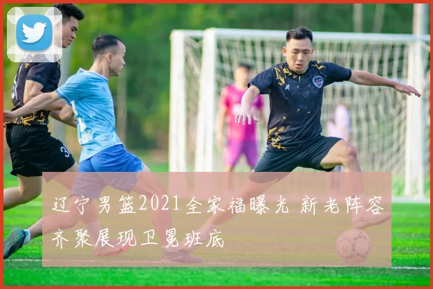 辽宁男篮2021全家福曝光 新老阵容齐聚展现卫冕班底