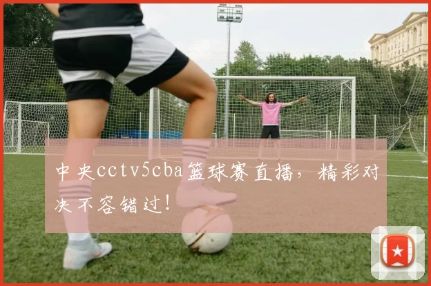 中央cctv5cba篮球赛直播，精彩对决不容错过！