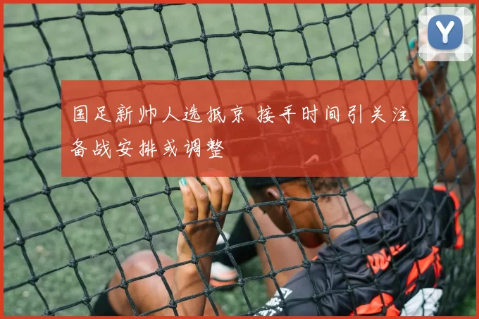国足新帅人选抵京 接手时间引关注备战安排或调整
