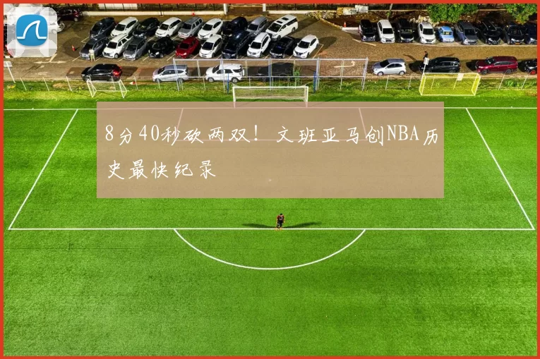 8分40秒砍两双！文班亚马创NBA历史最快纪录