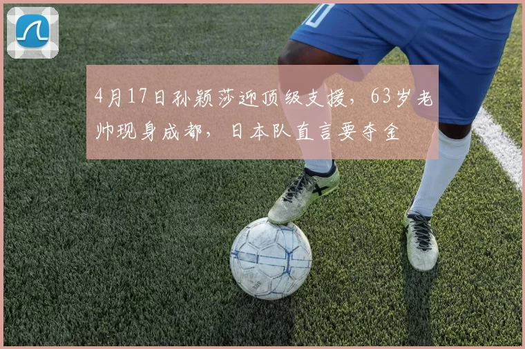 4月17日孙颖莎迎顶级支援，63岁老帅现身成都，日本队直言要夺金