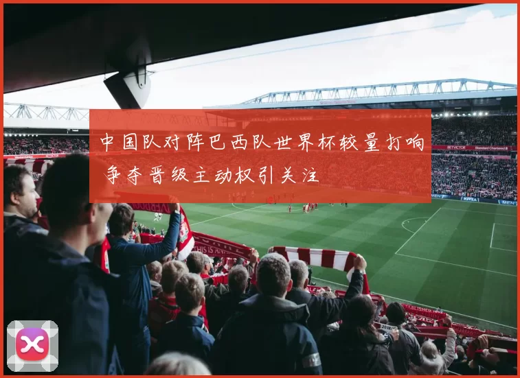 中国队对阵巴西队世界杯较量打响 争夺晋级主动权引关注