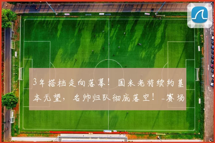 3年搭档走向落幕!国米老将续约基本无望,名帅归队彻底落空!_赛场_球员_阿切尔比