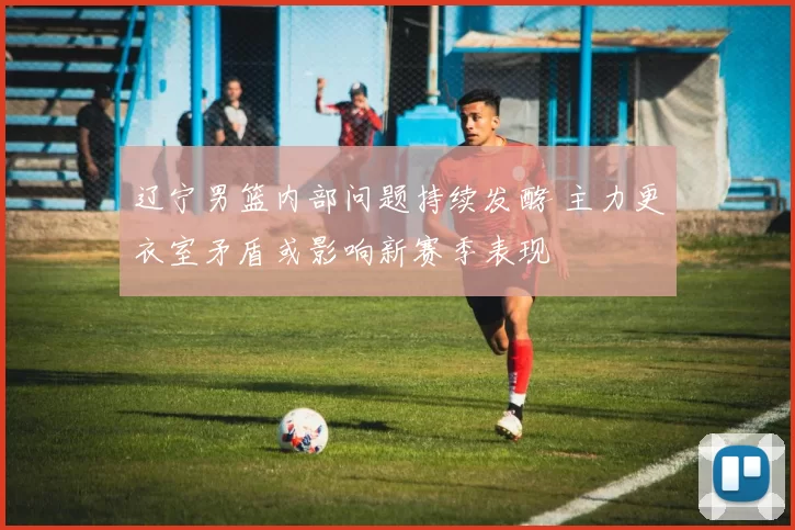 辽宁男篮内部问题持续发酵 主力更衣室矛盾或影响新赛季表现