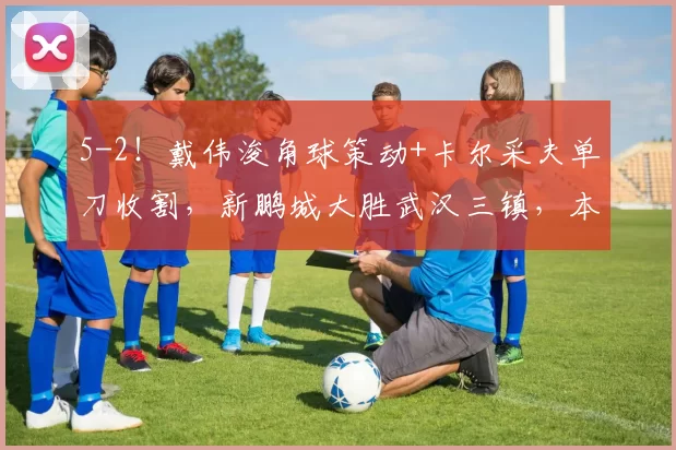 5-2！戴伟浚角球策动+卡尔采夫单刀收割，新鹏城大胜武汉三镇，本土核心“双核驱动”已成赢球密码