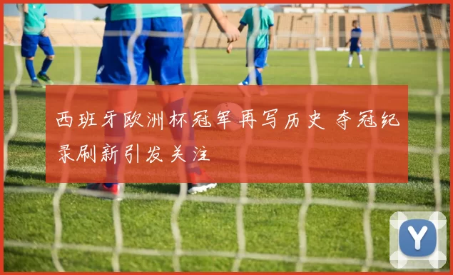 西班牙欧洲杯冠军再写历史 夺冠纪录刷新引发关注