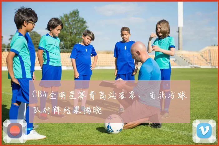 CBA全明星赛青岛站落幕,南北方球队对阵结果揭晓