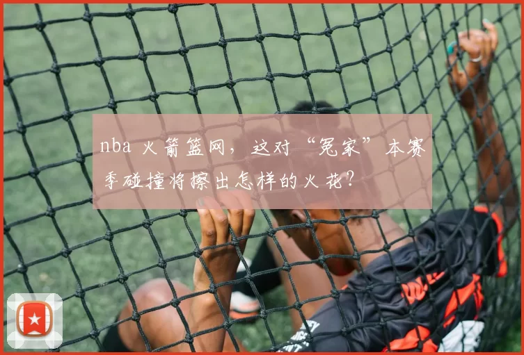 nba 火箭篮网，这对“冤家”本赛季碰撞将擦出怎样的火花？