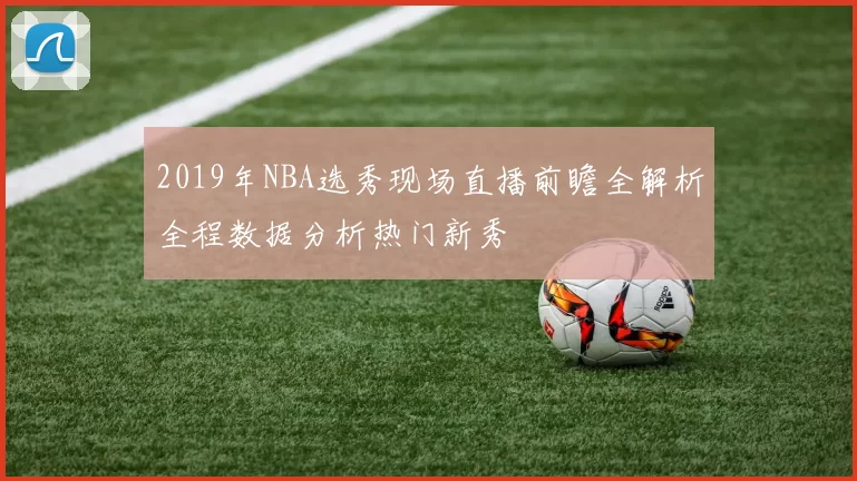 2019年NBA选秀现场直播前瞻全解析全程数据分析热门新秀