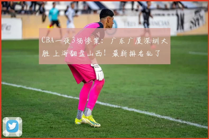 CBA一夜3场惨案:广东广厦深圳大胜 上海翻盘山西!最新排名乱了