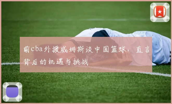 前cba外援威姆斯谈中国篮球，直言背后的机遇与挑战