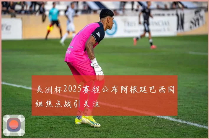 美洲杯2025赛程公布阿根廷巴西同组焦点战引关注