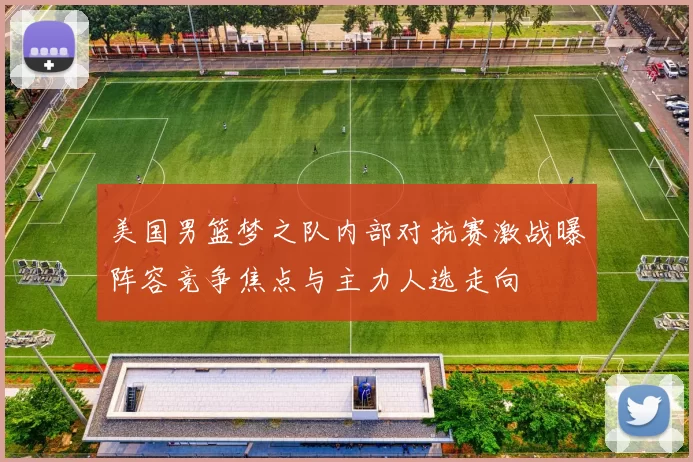 美国男篮梦之队内部对抗赛激战曝阵容竞争焦点与主力人选走向