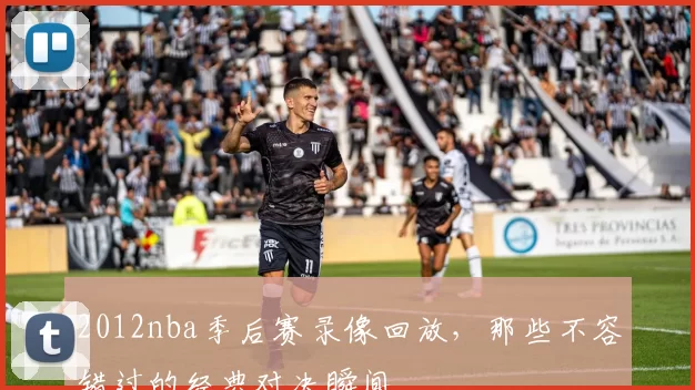 2012nba季后赛录像回放，那些不容错过的经典对决瞬间