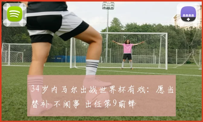 34岁内马尔出战世界杯有戏:愿当替补 不闹事 出任第9前锋