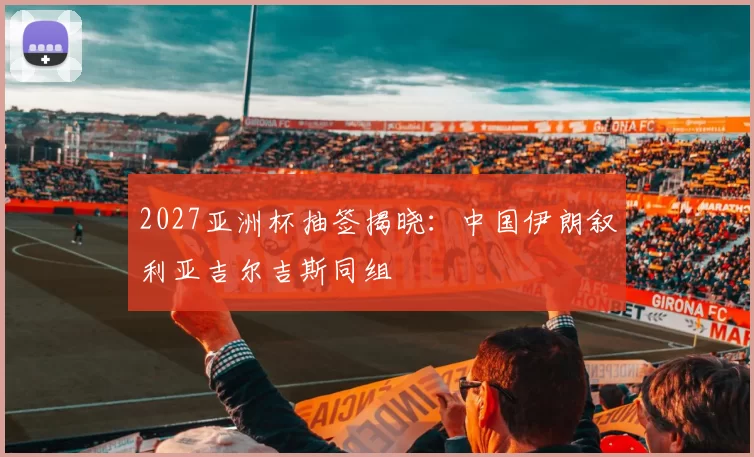 2027亚洲杯抽签揭晓：中国伊朗叙利亚吉尔吉斯同组