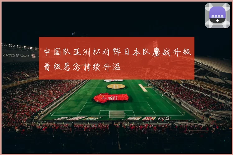 中国队亚洲杯对阵日本队鏖战升级晋级悬念持续升温