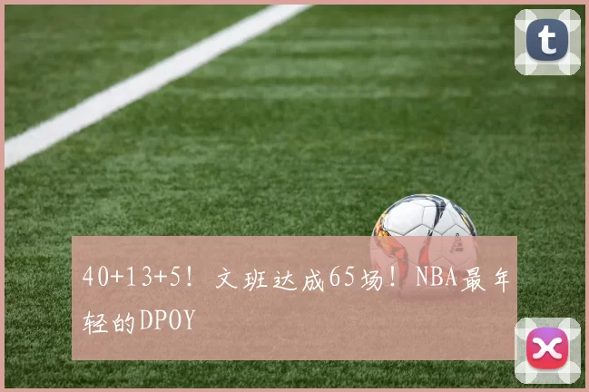 40+13+5！文班达成65场！NBA最年轻的DPOY