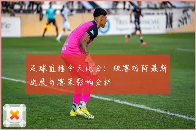 足球直播今天比分:联赛对阵最新进展与赛果影响分析