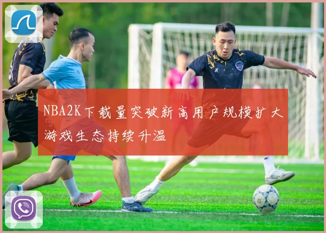 NBA2K下载量突破新高用户规模扩大游戏生态持续升温