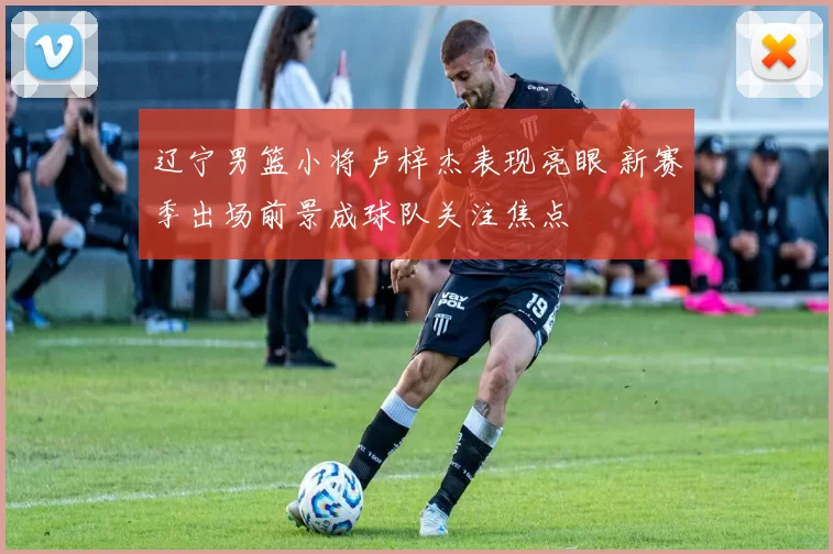 辽宁男篮小将卢梓杰表现亮眼 新赛季出场前景成球队关注焦点