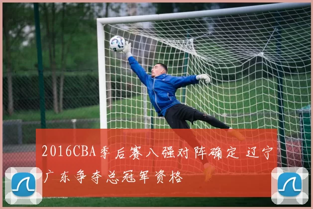 2016CBA季后赛八强对阵确定 辽宁广东争夺总冠军资格