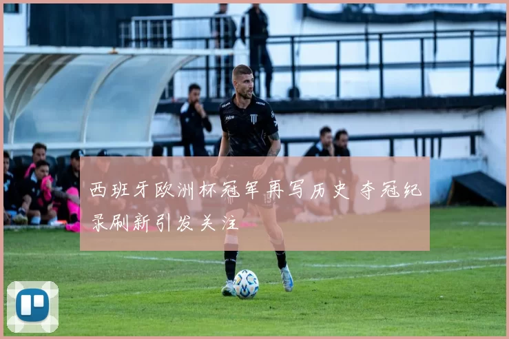 西班牙欧洲杯冠军再写历史 夺冠纪录刷新引发关注