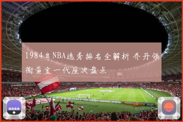1984年NBA选秀排名全解析 乔丹领衔黄金一代座次盘点