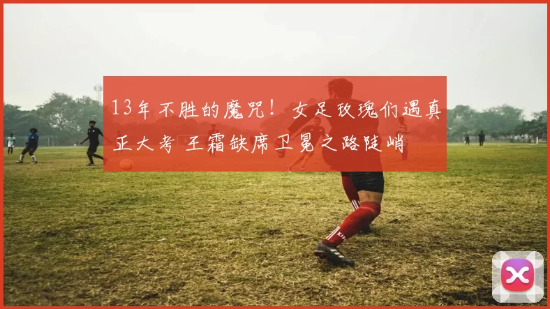 13年不胜的魔咒!女足玫瑰们遇真正大考 王霜缺席卫冕之路陡峭