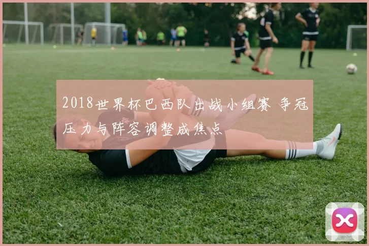 2018世界杯巴西队出战小组赛 争冠压力与阵容调整成焦点