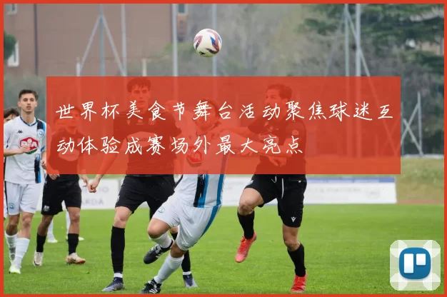 世界杯美食节舞台活动聚焦球迷互动体验成赛场外最大亮点