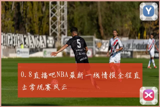 0.8直播吧NBA最新一线情报全程直击常规赛风云