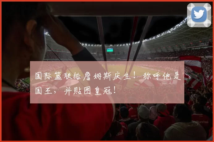 国际篮联给詹姆斯庆生！称呼他是国王，并贴图皇冠！